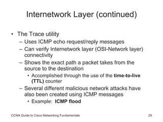 Internetwork Layer (continued) The Trace utility Uses ICMP echo request/reply messages Can verify Internetwork layer (OSI-Network layer) connectivity Shows the exact path a packet takes from the source to the destination Accomplished through the use of the  time-to-live (TTL)  counter Several different malicious network attacks have also been created using ICMP messages Example:  ICMP flood CCNA Guide to Cisco Networking Fundamentals 