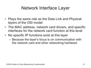Network Interface Layer Plays the same role as the Data Link and Physical layers of the OSI model The MAC address, network card drivers, and specific interfaces for the network card function at this level  No specific IP functions exist at this layer Because the layer’s focus is on communication with the network card and other networking hardware CCNA Guide to Cisco Networking Fundamentals 
