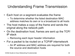 Understanding Frame Transmission Each host on a segment evaluates the frame To determine whether the listed destination MAC address matches its own or is a broadcast to all hosts The host makes a copy of the frame and sends the original along the network path On the destination host, frames are sent up the TCP/IP stack Removing each layer header information For a packet to be routed on a TCP/IP internetwork An IP address and MAC address are required for both the source and destination hosts CCNA Guide to Cisco Networking Fundamentals 