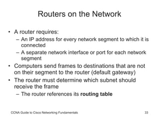 Routers on the Network A router requires:  An IP address for every network segment to which it is connected A separate network interface or port for each network segment Computers send frames to destinations that are not on their segment to the router (default gateway)  The router must determine which subnet should receive the frame The router references its  routing table CCNA Guide to Cisco Networking Fundamentals 