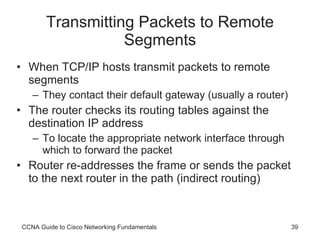 Transmitting Packets to Remote Segments When TCP/IP hosts transmit packets to remote segments They contact their default gateway (usually a router) The router checks its routing tables against the destination IP address To locate the appropriate network interface through which to forward the packet Router re-addresses the frame or sends the packet to the next router in the path (indirect routing) CCNA Guide to Cisco Networking Fundamentals 