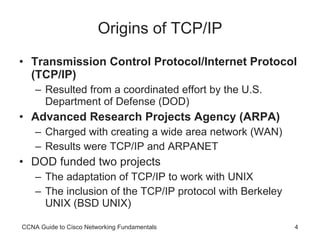 Origins of TCP/IP Transmission Control Protocol/Internet Protocol (TCP/IP) Resulted from a coordinated effort by the U.S. Department of Defense (DOD) Advanced Research Projects Agency (ARPA) Charged with creating a wide area network (WAN) Results were TCP/IP and ARPANET DOD funded two projects The adaptation of TCP/IP to work with UNIX The inclusion of the TCP/IP protocol with Berkeley UNIX (BSD UNIX) CCNA Guide to Cisco Networking Fundamentals 