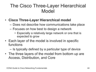 The Cisco Three-Layer Hierarchical Model Cisco Three-Layer Hierarchical model Does not describe how communications take place Focuses on how best to design a network Especially a relatively large network or one that is expected to grow Each layer of the model is involved in specific functions Is typically defined by a particular type of device The three layers of the model from bottom up are Access, Distribution, and Core CCNA Guide to Cisco Networking Fundamentals 