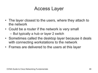 Access Layer The layer closest to the users, where they attach to the network Could be a router if the network is very small But typically a hub or layer 2 switch Sometimes called the desktop layer because it deals with connecting workstations to the network Frames are delivered to the users at this layer CCNA Guide to Cisco Networking Fundamentals 