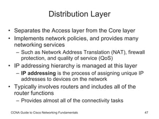 Distribution Layer Separates the Access layer from the Core layer Implements network policies, and provides many networking services Such as Network Address Translation (NAT), firewall protection, and quality of service (QoS) IP addressing hierarchy is managed at this layer IP addressing  is the process of assigning unique IP addresses to devices on the network Typically involves routers and includes all of the router functions Provides almost all of the connectivity tasks CCNA Guide to Cisco Networking Fundamentals 
