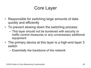 Core Layer Responsible for switching large amounts of data quickly and efficiently To prevent slowing down the switching process: This layer should not be burdened with security or traffic control measures or any unnecessary additional equipment The primary device at this layer is a high-end layer 3 switch Essentially the backbone of the network CCNA Guide to Cisco Networking Fundamentals 