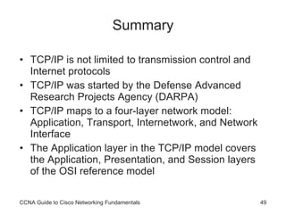 Summary TCP/IP is not limited to transmission control and Internet protocols TCP/IP was started by the Defense Advanced Research Projects Agency (DARPA) TCP/IP maps to a four-layer network model: Application, Transport, Internetwork, and Network Interface The Application layer in the TCP/IP model covers the Application, Presentation, and Session layers of the OSI reference model CCNA Guide to Cisco Networking Fundamentals 