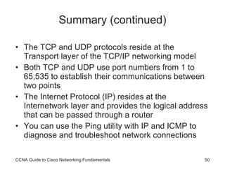 Summary (continued) The TCP and UDP protocols reside at the Transport layer of the TCP/IP networking model Both TCP and UDP use port numbers from 1 to 65,535 to establish their communications between two points The Internet Protocol (IP) resides at the Internetwork layer and provides the logical address that can be passed through a router You can use the Ping utility with IP and ICMP to diagnose and troubleshoot network connections CCNA Guide to Cisco Networking Fundamentals 