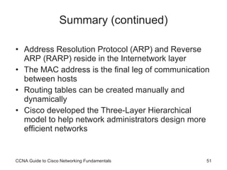 Summary (continued) Address Resolution Protocol (ARP) and Reverse ARP (RARP) reside in the Internetwork layer The MAC address is the final leg of communication between hosts Routing tables can be created manually and dynamically Cisco developed the Three-Layer Hierarchical model to help network administrators design more efficient networks CCNA Guide to Cisco Networking Fundamentals 