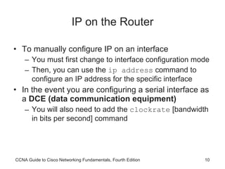 IP on the Router To manually configure IP on an interface You must first change to interface configuration mode Then, you can use the  ip address  command to configure an IP address for the specific interface In the event you are configuring a serial interface as a  DCE (data communication equipment) You will also need to add the  clockrate  [bandwidth in bits per second] command CCNA Guide to Cisco Networking Fundamentals, Fourth Edition 