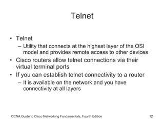 Telnet Telnet Utility that connects at the highest layer of the OSI model and provides remote access to other devices Cisco routers allow telnet connections via their virtual terminal ports If you can establish telnet connectivity to a router It is available on the network and you have connectivity at all layers CCNA Guide to Cisco Networking Fundamentals, Fourth Edition 