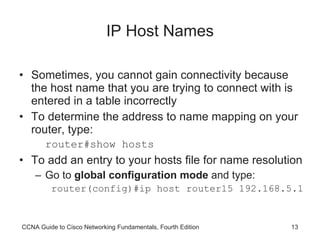 IP Host Names Sometimes, you cannot gain connectivity because the host name that you are trying to connect with is entered in a table incorrectly To determine the address to name mapping on your router, type: router#show hosts To add an entry to your hosts file for name resolution Go to  global configuration mode  and type:  router(config)#ip host router15 192.168.5.1 CCNA Guide to Cisco Networking Fundamentals, Fourth Edition 