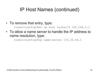 IP Host Names (continued) To remove that entry, type: router(config)#no ip host router15 192.168.5.1 To allow a name server to handle the IP address to name resolution, type: router(config)#ip name-server 172.33.44.1 CCNA Guide to Cisco Networking Fundamentals, Fourth Edition 
