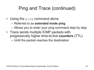 Ping and Trace (continued) Using the  ping  command alone Referred to as  extended mode ping Allows you to enter your ping command step by step Trace sends multiple ICMP packets with progressively higher time-to-live  counters  (TTL)  Until the packet reaches the destination CCNA Guide to Cisco Networking Fundamentals, Fourth Edition 