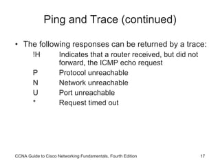 Ping and Trace (continued) The following responses can be returned by a trace: !H  Indicates that a router received, but did not forward, the ICMP echo request P  Protocol unreachable N  Network unreachable U  Port unreachable *  Request timed out CCNA Guide to Cisco Networking Fundamentals, Fourth Edition 
