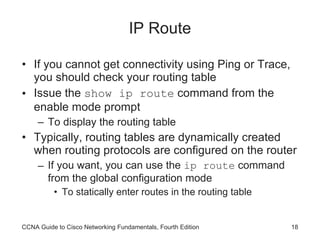 IP Route If you cannot get connectivity using Ping or Trace, you should check your routing table Issue the  show ip route  command from the enable mode prompt To display the routing table Typically, routing tables are dynamically created when routing protocols are configured on the router If you want, you can use the  ip route  command from the global configuration mode To statically enter routes in the routing table CCNA Guide to Cisco Networking Fundamentals, Fourth Edition 