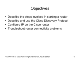 Objectives Describe the steps involved in starting a router Describe and use the Cisco Discovery Protocol Configure IP on the Cisco router Troubleshoot router connectivity problems CCNA Guide to Cisco Networking Fundamentals, Fourth Edition 