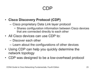 CDP Cisco Discovery Protocol (CDP) Cisco proprietary Data Link layer protocol Shares configuration information between Cisco devices that are connected directly to each other All Cisco devices can use CDP to: Discover each other Learn about the configurations of other devices Using CDP can help you quickly determine the network topology CDP was designed to be a low-overhead protocol CCNA Guide to Cisco Networking Fundamentals, Fourth Edition 