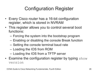 Configuration Register Every Cisco router has a 16-bit configuration register, which is stored in NVRAM This register allows you to control several boot functions: Forcing the system into the bootstrap program Enabling or disabling the console Break function Setting the console terminal baud rate Loading the IOS from ROM Loading the IOS from a TFTP server Examine the configuration register by typing  show version CCNA Guide to Cisco Networking Fundamentals, Fourth Edition 