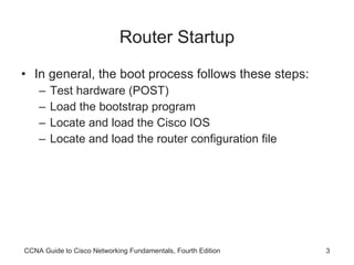 Router Startup In general, the boot process follows these steps: Test hardware (POST) Load the bootstrap program Locate and load the Cisco IOS Locate and load the router configuration file CCNA Guide to Cisco Networking Fundamentals, Fourth Edition 