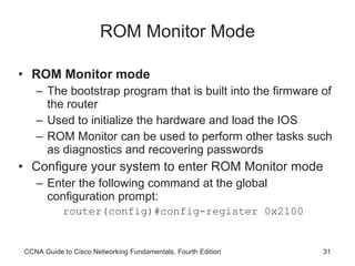 ROM Monitor Mode ROM Monitor mode The bootstrap program that is built into the firmware of the router Used to initialize the hardware and load the IOS ROM Monitor can be used to perform other tasks such as diagnostics and recovering passwords Configure your system to enter ROM Monitor mode Enter the following command at the global configuration prompt: router(config)#config-register 0x2100 CCNA Guide to Cisco Networking Fundamentals, Fourth Edition 