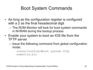 Boot System Commands As long as the configuration register is configured with a 2 as the final hexadecimal digit The ROM Monitor will look for boot system commands in NVRAM during the bootup process Enable your system to boot an IOS file from the TFTP server Issue the following command from global configuration mode: router(config)#boot system tftp somefile.bin CCNA Guide to Cisco Networking Fundamentals, Fourth Edition 