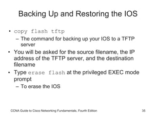 Backing Up and Restoring the IOS copy flash tftp The command for backing up your IOS to a TFTP server You will be asked for the source filename, the IP address of the TFTP server, and the destination filename Type  erase flash  at the privileged EXEC mode prompt To erase the IOS CCNA Guide to Cisco Networking Fundamentals, Fourth Edition 