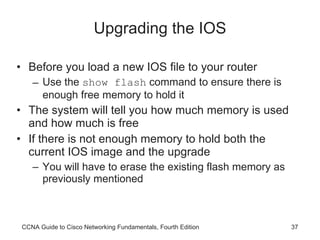 Upgrading the IOS Before you load a new IOS file to your router Use the  show flash  command to ensure there is enough free memory to hold it The system will tell you how much memory is used and how much is free If there is not enough memory to hold both the current IOS image and the upgrade You will have to erase the existing flash memory as previously mentioned CCNA Guide to Cisco Networking Fundamentals, Fourth Edition 