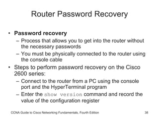Router Password Recovery Password recovery Process that allows you to get into the router without the necessary passwords You must be physically connected to the router using the console cable Steps to perform password recovery on the Cisco 2600 series: Connect to the router from a PC using the console port and the HyperTerminal program Enter the  show version  command and record the value of the configuration register CCNA Guide to Cisco Networking Fundamentals, Fourth Edition 