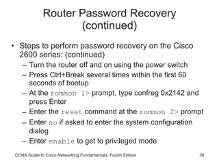Router Password Recovery (continued) Steps to perform password recovery on the Cisco 2600 series: (continued) Turn the router off and on using the power switch Press Ctrl+Break several times within the first 60 seconds of bootup At the  rommon 1>  prompt, type confreg 0x2142 and press Enter Enter the  reset  command at the  rommon 2>  prompt Enter  no  if asked to enter the system configuration dialog Enter  enable  to get to privileged mode CCNA Guide to Cisco Networking Fundamentals, Fourth Edition 