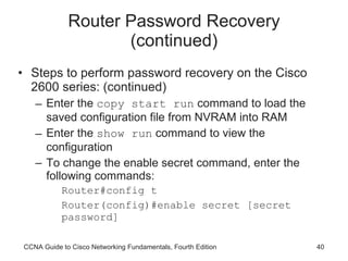 Router Password Recovery (continued) Steps to perform password recovery on the Cisco 2600 series: (continued) Enter the  copy start run  command to load the saved configuration file from NVRAM into RAM Enter the  show run  command to view the configuration To change the enable secret command, enter the following commands: Router#config t Router(config)#enable secret [secret password] CCNA Guide to Cisco Networking Fundamentals, Fourth Edition 