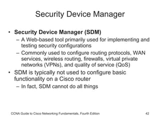 Security Device Manager Security Device Manager (SDM) A Web-based tool primarily used for implementing and testing security configurations Commonly used to configure routing protocols, WAN services, wireless routing, firewalls, virtual private networks (VPNs), and quality of service (QoS) SDM is typically not used to configure basic functionality on a Cisco router  In fact, SDM cannot do all things CCNA Guide to Cisco Networking Fundamentals, Fourth Edition 