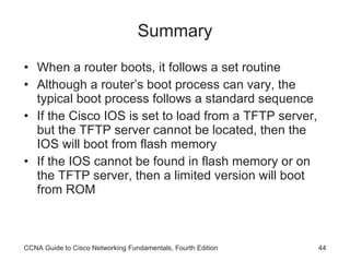 Summary When a router boots, it follows a set routine Although a router’s boot process can vary, the typical boot process follows a standard sequence If the Cisco IOS is set to load from a TFTP server, but the TFTP server cannot be located, then the IOS will boot from flash memory If the IOS cannot be found in flash memory or on the TFTP server, then a limited version will boot from ROM CCNA Guide to Cisco Networking Fundamentals, Fourth Edition 