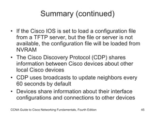 Summary (continued) If the Cisco IOS is set to load a configuration file from a TFTP server, but the file or server is not available, the configuration file will be loaded from NVRAM The Cisco Discovery Protocol (CDP) shares information between Cisco devices about other local Cisco devices CDP uses broadcasts to update neighbors every 60 seconds by default Devices share information about their interface configurations and connections to other devices CCNA Guide to Cisco Networking Fundamentals, Fourth Edition 