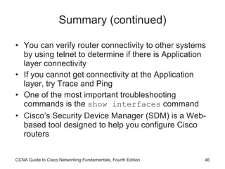 Summary (continued) You can verify router connectivity to other systems by using telnet to determine if there is Application layer connectivity If you cannot get connectivity at the Application layer, try Trace and Ping One of the most important troubleshooting commands is the  show interfaces  command Cisco’s Security Device Manager (SDM) is a Web-based tool designed to help you configure Cisco routers CCNA Guide to Cisco Networking Fundamentals, Fourth Edition 
