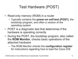 Test Hardware (POST) Read-only memory (ROM) in a router Typically contains the  power-on self-test (POST) , the bootstrap program, and often a version of the operating system POST is a diagnostic test that determines if the hardware is operating correctly During the POST, the bootstrap program, also called the  ROM Monitor , checks basic operations of the attached hardware The ROM Monitor checks the  configuration register  for instructions regarding how to load the Cisco IOS CCNA Guide to Cisco Networking Fundamentals, Fourth Edition 