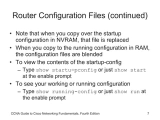 Router Configuration Files (continued) Note that when you copy over the startup configuration in NVRAM, that file is replaced When you copy to the running configuration in RAM, the configuration files are blended To view the contents of the startup-config Type  show startu-pconfig  or just  show start  at the enable prompt To see your working or running configuration Type  show running-config  or just  show run  at the enable prompt CCNA Guide to Cisco Networking Fundamentals, Fourth Edition 