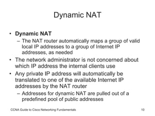 Dynamic NAT Dynamic NAT   The NAT router automatically maps a group of valid local IP addresses to a group of Internet IP addresses, as needed The network administrator is not concerned about which IP address the internal clients use Any private IP address will automatically be translated to one of the available Internet IP addresses by the NAT router Addresses for dynamic NAT are pulled out of a predefined pool of public addresses CCNA Guide to Cisco Networking Fundamentals 