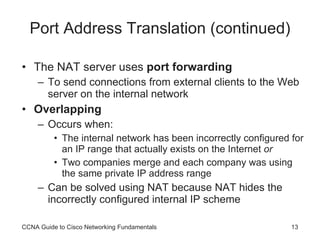 Port Address Translation (continued) The NAT server uses  port forwarding To send connections from external clients to the Web server on the internal network Overlapping Occurs when:  The internal network has been incorrectly configured for an IP range that actually exists on the Internet  or Two companies merge and each company was using the same private IP address range Can be solved using NAT because NAT hides the incorrectly configured internal IP scheme CCNA Guide to Cisco Networking Fundamentals 