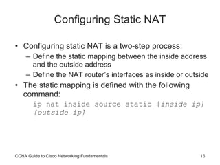 Configuring Static NAT Configuring static NAT is a two-step process: Define the static mapping between the inside address and the outside address Define the NAT router’s interfaces as inside or outside The static mapping is defined with the following command: ip nat inside source static [ inside ip] [outside ip] CCNA Guide to Cisco Networking Fundamentals 