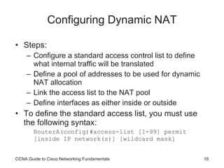 Configuring Dynamic NAT Steps: Configure a standard access control list to define what internal traffic will be translated Define a pool of addresses to be used for dynamic NAT allocation Link the access list to the NAT pool Define interfaces as either inside or outside To define the standard access list, you must use the following syntax: RouterA(config)#access-list [1-99] permit [inside IP network(s)] [wildcard mask] CCNA Guide to Cisco Networking Fundamentals 