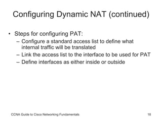 Configuring Dynamic NAT (continued) Steps for configuring PAT: Configure a standard access list to define what internal traffic will be translated Link the access list to the interface to be used for PAT Define interfaces as either inside or outside CCNA Guide to Cisco Networking Fundamentals 