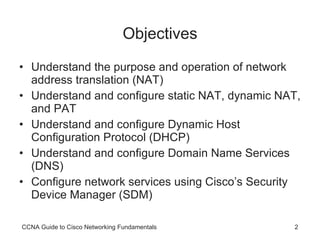 Objectives Understand the purpose and operation of network address translation (NAT) Understand and configure static NAT, dynamic NAT, and PAT Understand and configure Dynamic Host Configuration Protocol (DHCP) Understand and configure Domain Name Services (DNS) Configure network services using Cisco’s Security Device Manager (SDM) CCNA Guide to Cisco Networking Fundamentals 