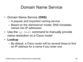 Domain Name Service Domain Name Service ( DNS) A popular and important naming service Based on the client/server model, DNS translates names into IP addresses Use the  ip host  command to manually provide name resolution on a Cisco router Lookup By default, a Cisco router will try several times to find an IP address for a name if you enter one CCNA Guide to Cisco Networking Fundamentals 