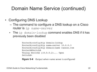 Domain Name Service (continued) Configuring DNS Lookup The command to configure a DNS lookup on a Cisco router is  ip name-server The  ip domain-lookup  command enables DNS if it has previously been disabled CCNA Guide to Cisco Networking Fundamentals 