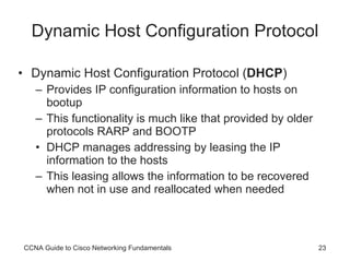 Dynamic Host Configuration Protocol Dynamic Host Configuration Protocol ( DHCP ) Provides IP configuration information to hosts on bootup This functionality is much like that provided by older protocols RARP and BOOTP DHCP manages addressing by leasing the IP information to the hosts This leasing allows the information to be recovered when not in use and reallocated when needed CCNA Guide to Cisco Networking Fundamentals 