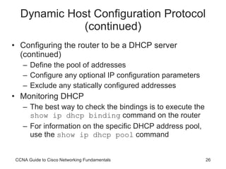 Dynamic Host Configuration Protocol (continued) Configuring the router to be a DHCP server (continued) Define the pool of addresses Configure any optional IP configuration parameters Exclude any statically configured addresses Monitoring DHCP The best way to check the bindings is to execute the  show ip dhcp binding  command on the router For information on the specific DHCP address pool, use the  show ip dhcp pool  command CCNA Guide to Cisco Networking Fundamentals 