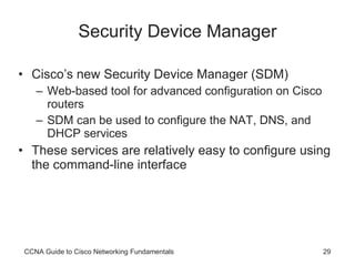 Security Device Manager Cisco’s new Security Device Manager (SDM) Web-based tool for advanced configuration on Cisco routers SDM can be used to configure the NAT, DNS, and DHCP services These services are relatively easy to configure using the command-line interface CCNA Guide to Cisco Networking Fundamentals 