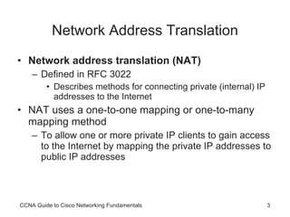 Network Address Translation Network address translation (NAT)   Defined in RFC 3022 Describes methods for connecting private (internal) IP addresses to the Internet NAT uses a one-to-one mapping or one-to-many mapping method To allow one or more private IP clients to gain access to the Internet by mapping the private IP addresses to public IP addresses CCNA Guide to Cisco Networking Fundamentals 