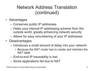 Network Address Translation (continued) Advantages Conserves public IP addresses Hides your internal IP addressing scheme from the outside world, greatly enhancing network security Allows for easy renumbering of your IP addresses Disadvantages Introduces a small amount of delay into your network  Because the NAT router has to create and maintain the NAT table End-to-end IP traceability is lost Some applications fail due to NAT CCNA Guide to Cisco Networking Fundamentals 